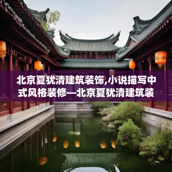 北京夏犹清建筑装饰,小说描写中式风格装修—北京夏犹清建筑装饰522.a398b399c402fgy.409nbn