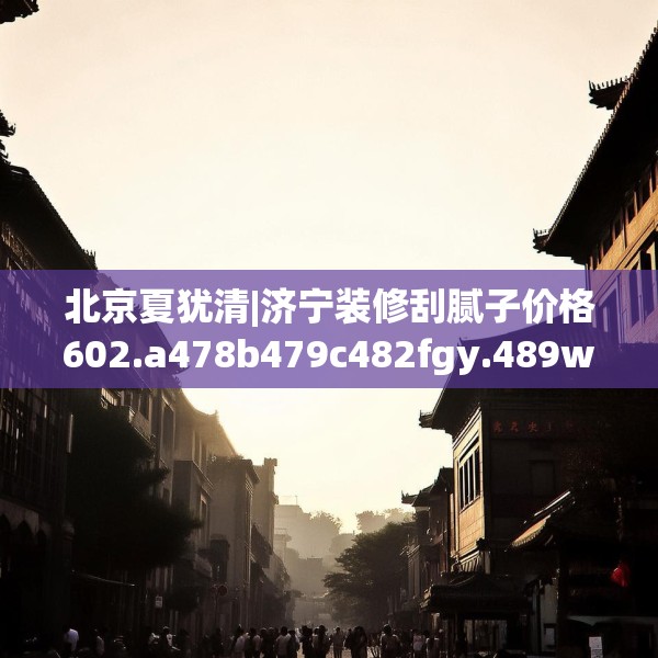 北京夏犹清|济宁装修刮腻子价格602.a478b479c482fgy.489wew