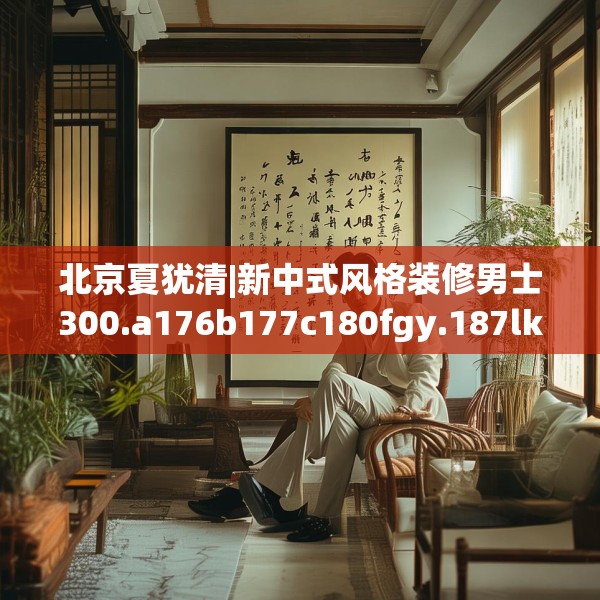北京夏犹清|新中式风格装修男士300.a176b177c180fgy.187lkjl