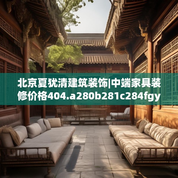 北京夏犹清建筑装饰|中端家具装修价格404.a280b281c284fgy.291wew