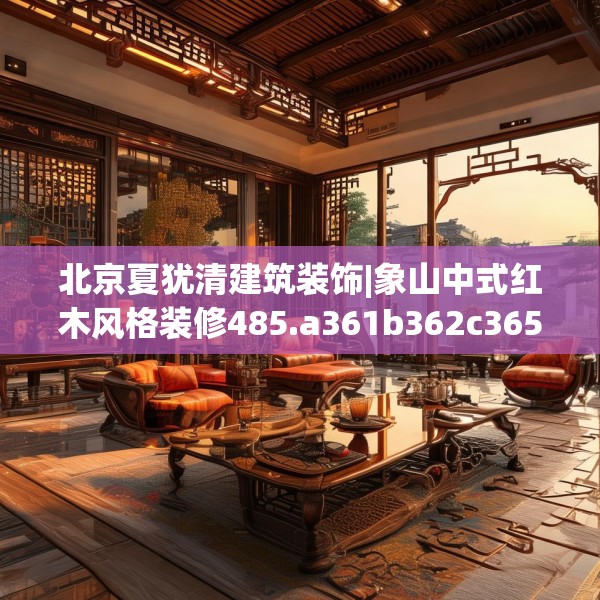 北京夏犹清建筑装饰|象山中式红木风格装修485.a361b362c365fgy.372bnbn