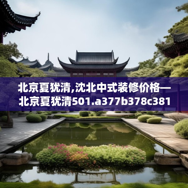 北京夏犹清,沈北中式装修价格—北京夏犹清501.a377b378c381fgy.388fhsg
