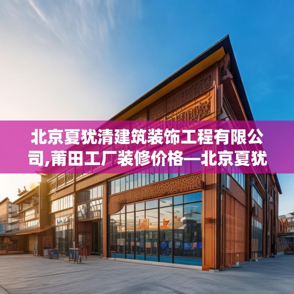 北京夏犹清建筑装饰工程有限公司,莆田工厂装修价格—北京夏犹清建筑装饰工程有限公司519.a395b396c399fgy.406fhsg