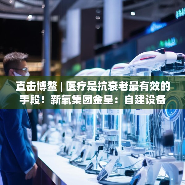 直击博鳌 | 医疗是抗衰老最有效的手段！新氧集团金星：自建设备厂降低医美成本