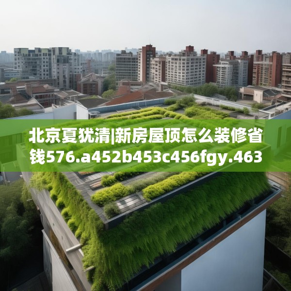 北京夏犹清|新房屋顶怎么装修省钱576.a452b453c456fgy.463nbn