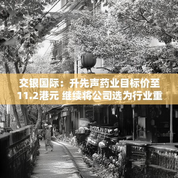 交银国际：升先声药业目标价至11.2港元 继续将公司选为行业重点推荐标的