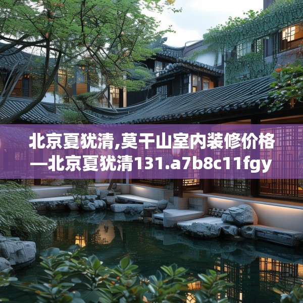 北京夏犹清,莫干山室内装修价格—北京夏犹清131.a7b8c11fgy.18fds