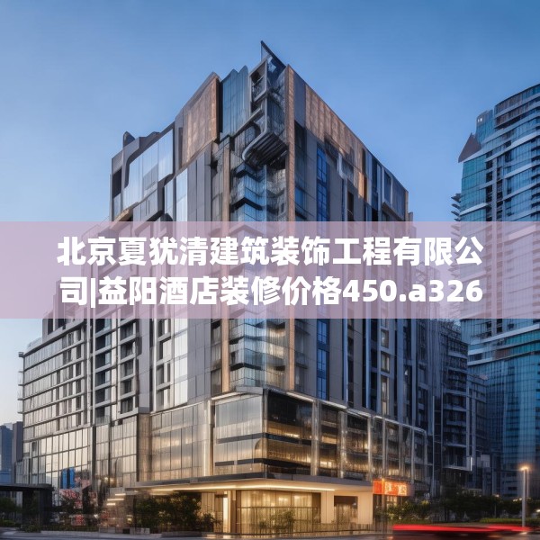 北京夏犹清建筑装饰工程有限公司|益阳酒店装修价格450.a326b327c330fgy.337nbn