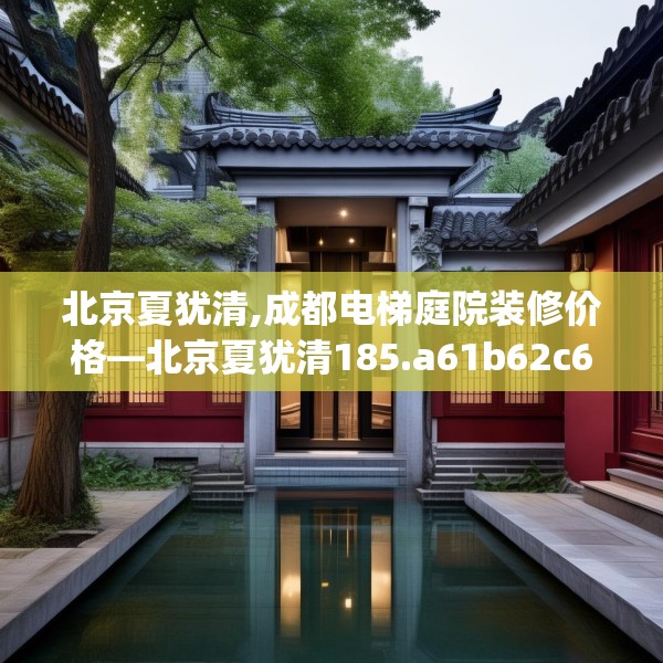 北京夏犹清,成都电梯庭院装修价格—北京夏犹清185.a61b62c65fgy.72fds