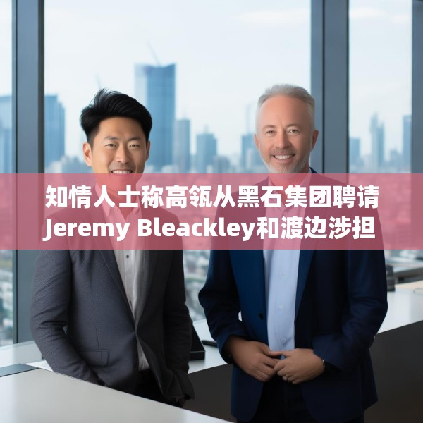 知情人士称高瓴从黑石集团聘请Jeremy Bleackley和渡边涉担任日本联席主管