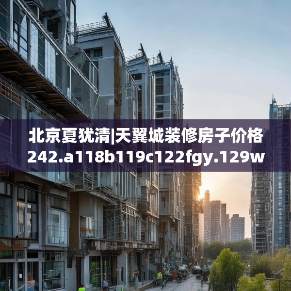 北京夏犹清|天翼城装修房子价格242.a118b119c122fgy.129wew