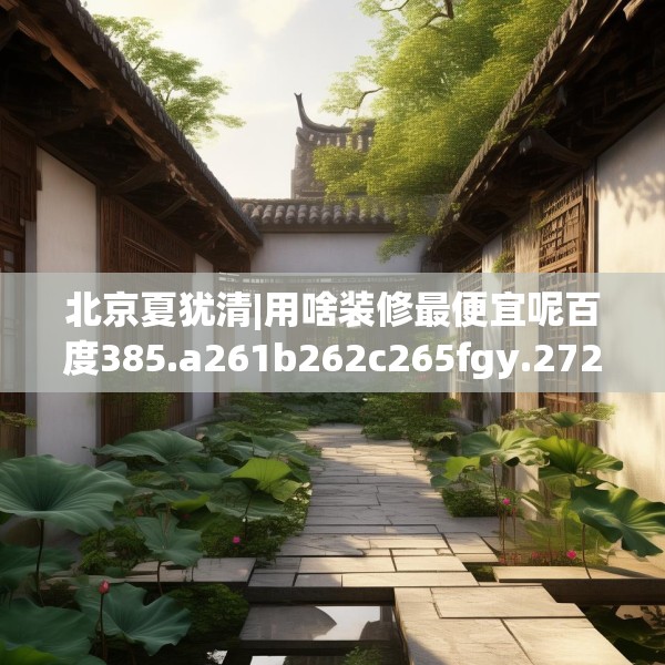 北京夏犹清|用啥装修最便宜呢百度385.a261b262c265fgy.272fdsfds