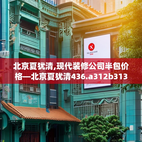 北京夏犹清,现代装修公司半包价格—北京夏犹清436.a312b313c316fgy.323htyj
