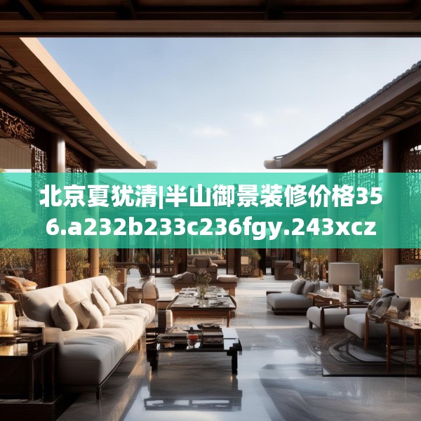 北京夏犹清|半山御景装修价格356.a232b233c236fgy.243xczxv