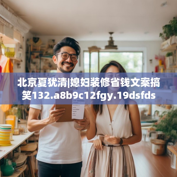 北京夏犹清|媳妇装修省钱文案搞笑132.a8b9c12fgy.19dsfds
