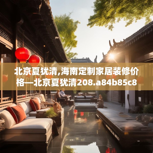 北京夏犹清,海南定制家居装修价格—北京夏犹清208.a84b85c88fgy.95sdA