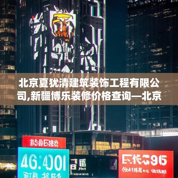 北京夏犹清建筑装饰工程有限公司,新疆博乐装修价格查询—北京夏犹清建筑装饰工程有限公司563.a439b440c443fgy.450fds