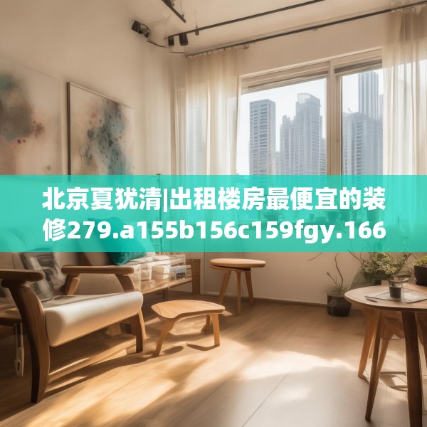 北京夏犹清|出租楼房最便宜的装修279.a155b156c159fgy.166fghfd