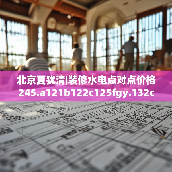 北京夏犹清|装修水电点对点价格245.a121b122c125fgy.132cvcx