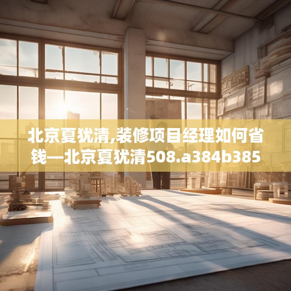 北京夏犹清,装修项目经理如何省钱—北京夏犹清508.a384b385c388fgy.395htyj