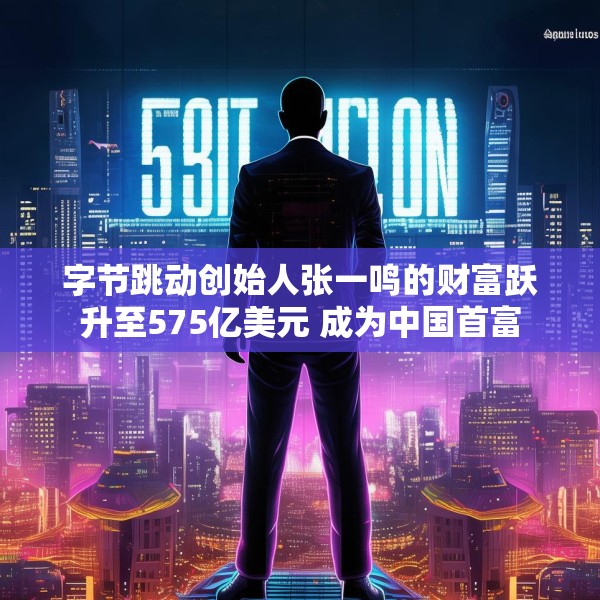 字节跳动创始人张一鸣的财富跃升至575亿美元 成为中国首富