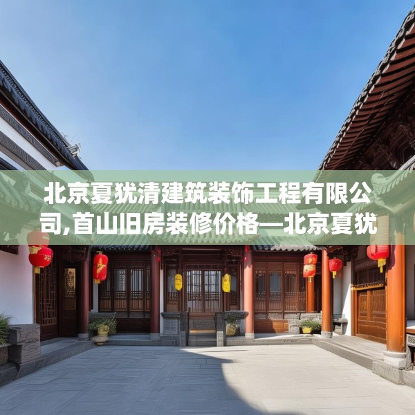 北京夏犹清建筑装饰工程有限公司,首山旧房装修价格—北京夏犹清建筑装饰工程有限公司389.a265b266c269fgy.276cvcx