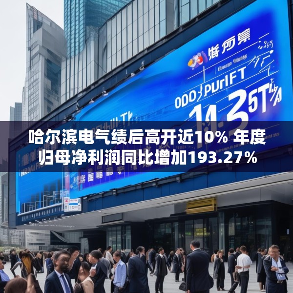 哈尔滨电气绩后高开近10% 年度归母净利润同比增加193.27%