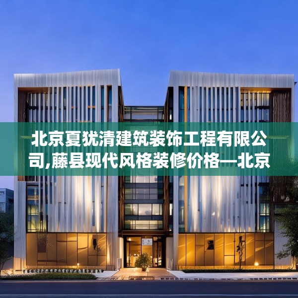 北京夏犹清建筑装饰工程有限公司,藤县现代风格装修价格—北京夏犹清建筑装饰工程有限公司523.a399b400c403fgy.410jhhj