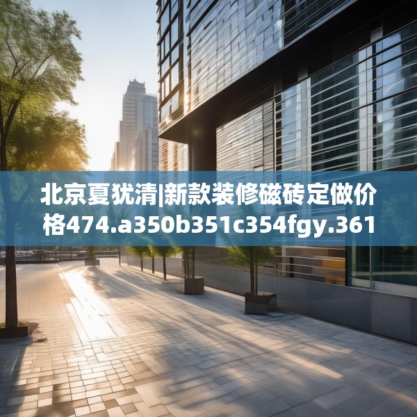 北京夏犹清|新款装修磁砖定做价格474.a350b351c354fgy.361dsfds
