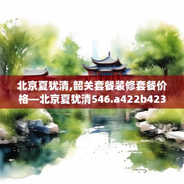 北京夏犹清,韶关套餐装修套餐价格—北京夏犹清546.a422b423c426fgy.433dsfds