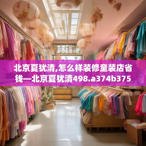 北京夏犹清,怎么样装修童装店省钱—北京夏犹清498.a374b375c378fgy.385lkjl