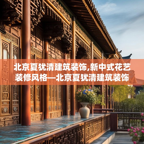 北京夏犹清建筑装饰,新中式花艺装修风格—北京夏犹清建筑装饰221.a97b98c101fgy.108fds