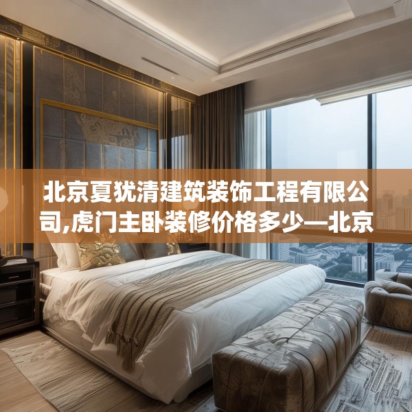 北京夏犹清建筑装饰工程有限公司,虎门主卧装修价格多少—北京夏犹清建筑装饰工程有限公司431.a307b308c311fgy.318bnbn
