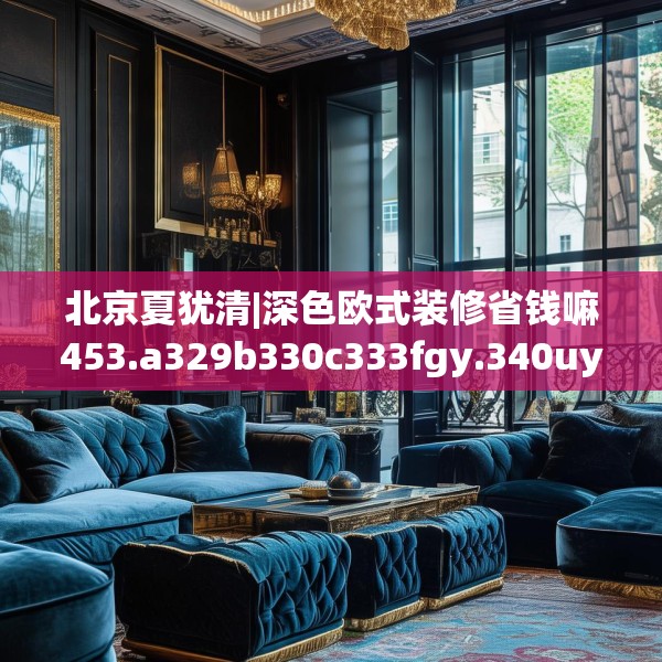 北京夏犹清|深色欧式装修省钱嘛453.a329b330c333fgy.340uyk