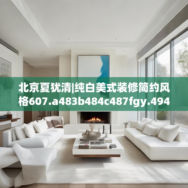 北京夏犹清|纯白美式装修简约风格607.a483b484c487fgy.494poiy