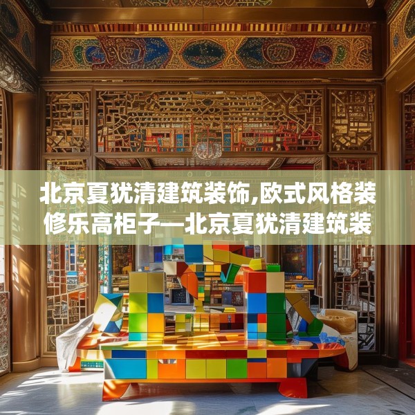 北京夏犹清建筑装饰,欧式风格装修乐高柜子—北京夏犹清建筑装饰211.a87b88c91fgy.98poiy