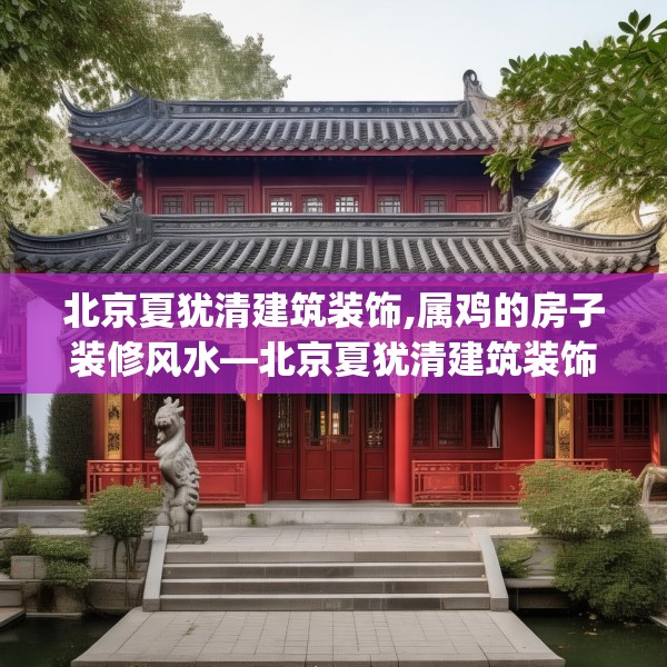 北京夏犹清建筑装饰,属鸡的房子装修风水—北京夏犹清建筑装饰206.a82b83c86fgy.93wew
