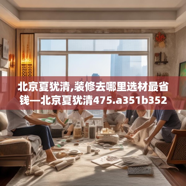 北京夏犹清,装修去哪里选材最省钱—北京夏犹清475.a351b352c355fgy.362fdsfds