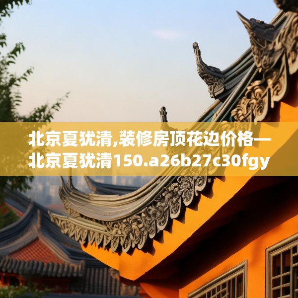 北京夏犹清,装修房顶花边价格—北京夏犹清150.a26b27c30fgy.37dsfds