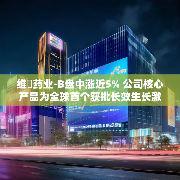 维昇药业-B盘中涨近5% 公司核心产品为全球首个获批长效生长激素