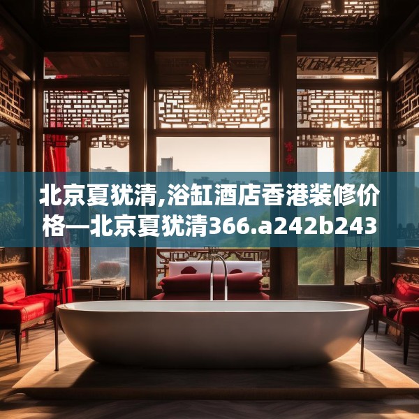 北京夏犹清,浴缸酒店香港装修价格—北京夏犹清366.a242b243c246fgy.253dsfds