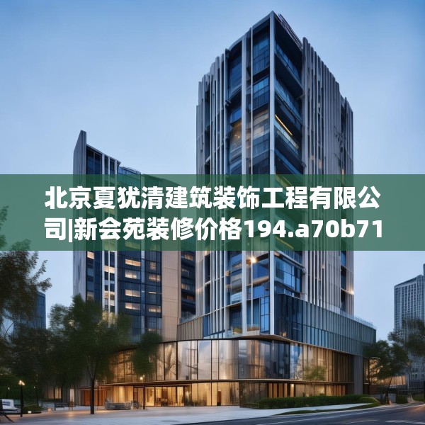 北京夏犹清建筑装饰工程有限公司|新会苑装修价格194.a70b71c74fgy.81xczxv