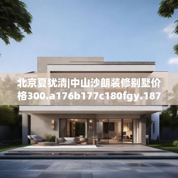 北京夏犹清|中山沙朗装修别墅价格300.a176b177c180fgy.187lkjl