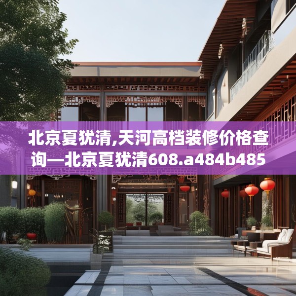 北京夏犹清,天河高档装修价格查询—北京夏犹清608.a484b485c488fgy.495xczxv