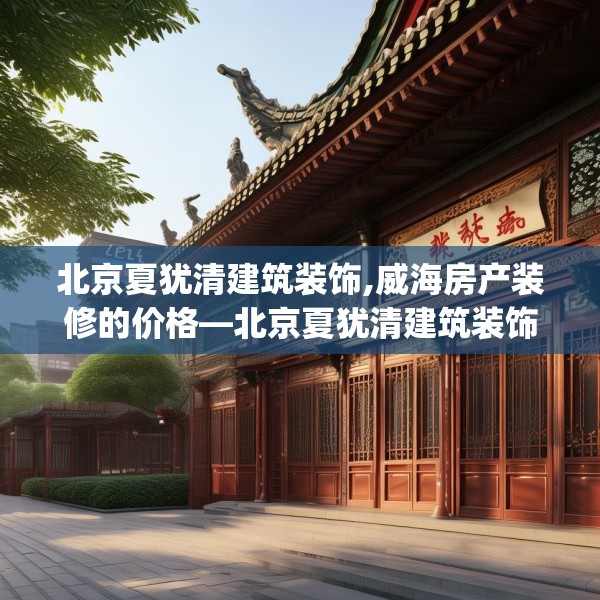 北京夏犹清建筑装饰,威海房产装修的价格—北京夏犹清建筑装饰291.a167b168c171fgy.178uyk