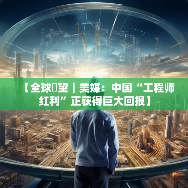 【全球瞭望｜美媒：中国“工程师红利”正获得巨大回报】