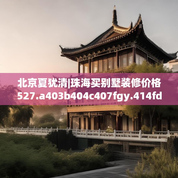 北京夏犹清|珠海买别墅装修价格527.a403b404c407fgy.414fds
