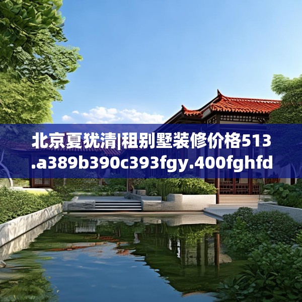 北京夏犹清|租别墅装修价格513.a389b390c393fgy.400fghfd