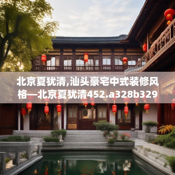 北京夏犹清,汕头豪宅中式装修风格—北京夏犹清452.a328b329c332fgy.33976666