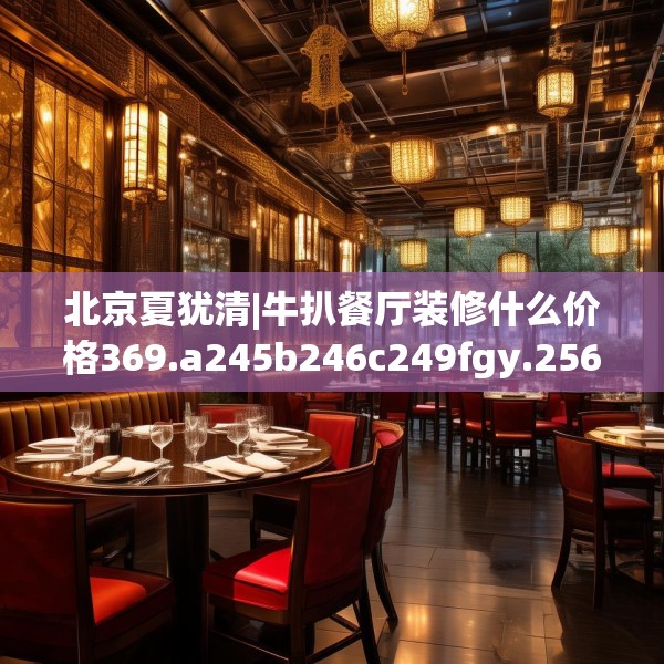 北京夏犹清|牛扒餐厅装修什么价格369.a245b246c249fgy.256fghfd